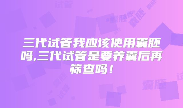 三代试管我应该使用囊胚吗,三代试管是要养囊后再筛查吗！