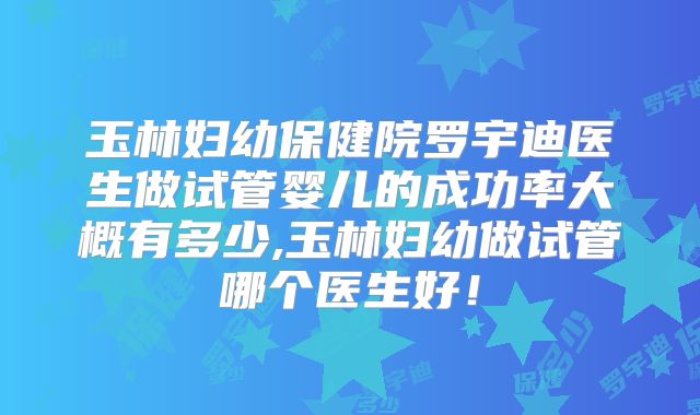 玉林妇幼保健院罗宇迪医生做试管婴儿的成功率大概有多少,玉林妇幼做试管哪个医生好!