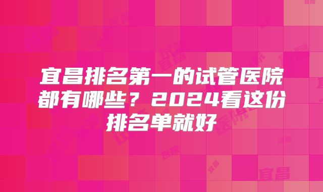 宜昌排名第一的试管医院都有哪些?2024看这份排名单就好