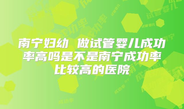 南宁妇幼 做试管婴儿成功率高吗是不是南宁成功率比较高的医院