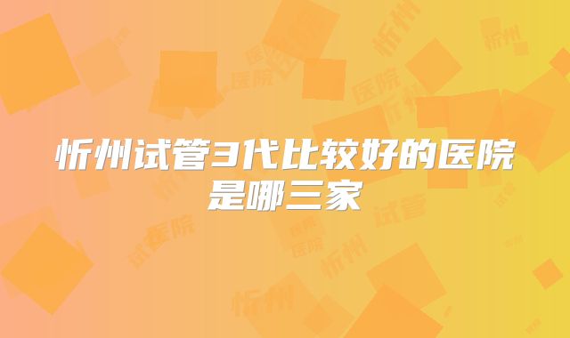 忻州试管3代比较好的医院是哪三家
