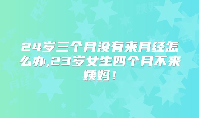 24岁三个月没有来月经怎么办,23岁女生四个月不来姨妈!