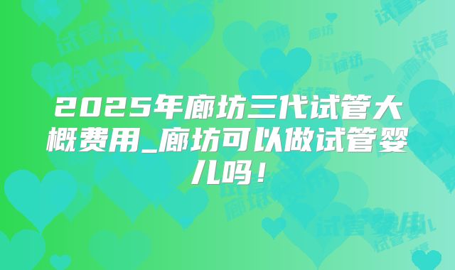 2025年廊坊三代试管大概费用_廊坊可以做试管婴儿吗！