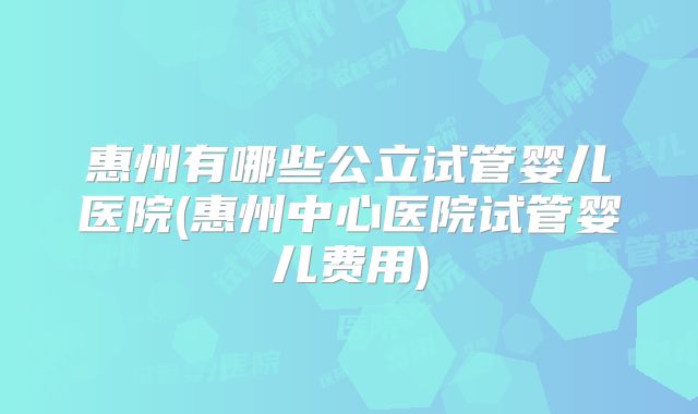 惠州有哪些公立试管婴儿医院(惠州中心医院试管婴儿费用)
