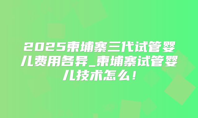2025柬埔寨三代试管婴儿费用各异_柬埔寨试管婴儿技术怎么！