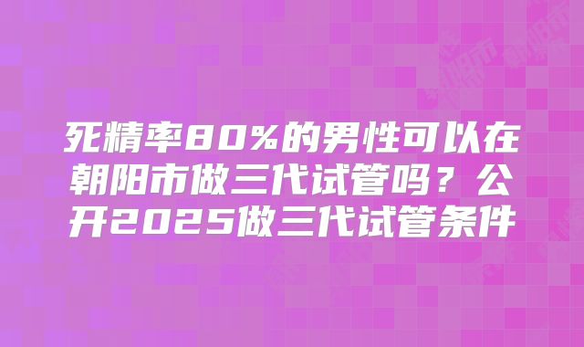 死精率80%的男性可以在朝阳市做三代试管吗？公开2025做三代试管条件