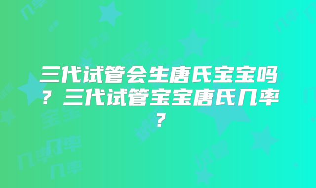 三代试管会生唐氏宝宝吗？三代试管宝宝唐氏几率？