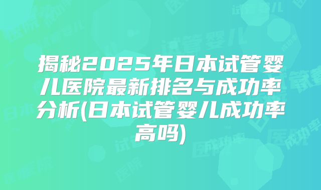 揭秘2025年日本试管婴儿医院最新排名与成功率分析(日本试管婴儿成功率高吗)
