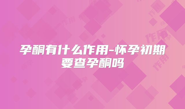 孕酮有什么作用-怀孕初期要查孕酮吗