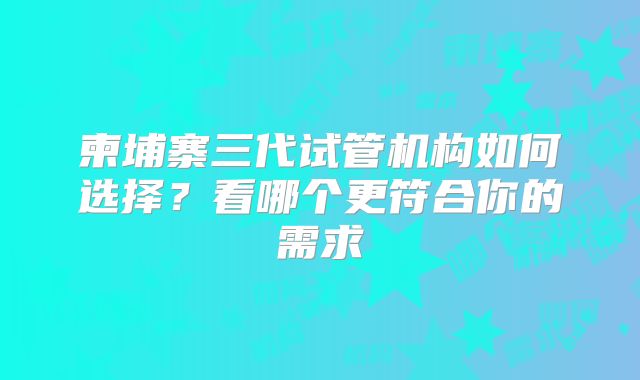 柬埔寨三代试管机构如何选择？看哪个更符合你的需求