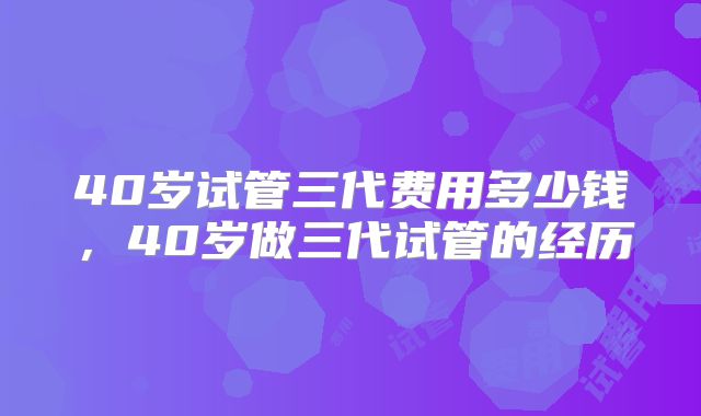 40岁试管三代费用多少钱，40岁做三代试管的经历