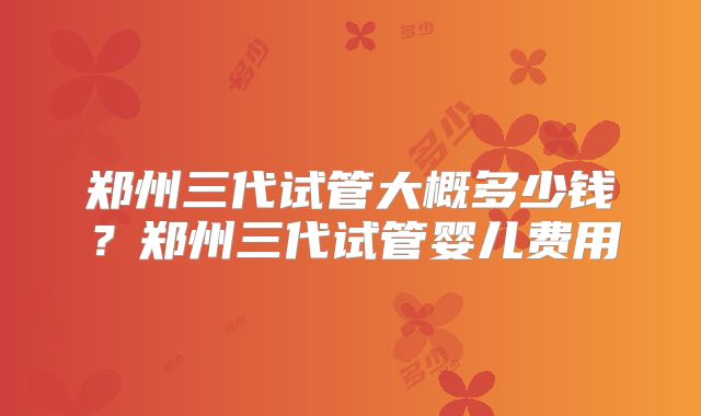 郑州三代试管大概多少钱？郑州三代试管婴儿费用