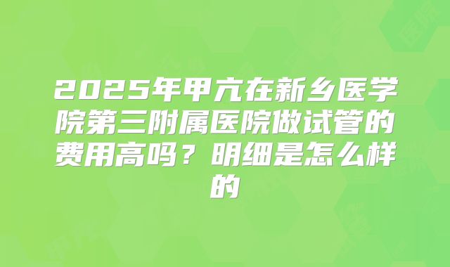 2025年甲亢在新乡医学院第三附属医院做试管的费用高吗？明细是怎么样的