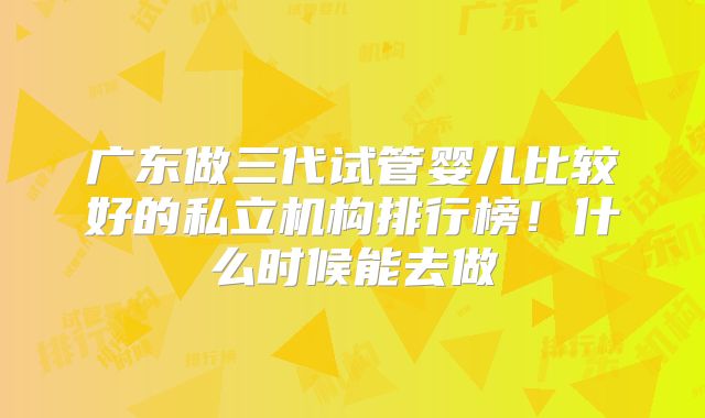 广东做三代试管婴儿比较好的私立机构排行榜！什么时候能去做
