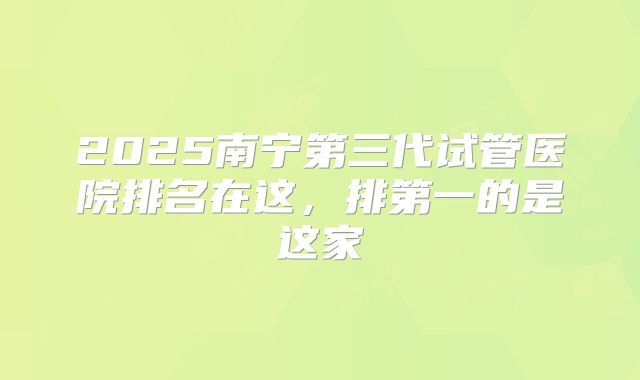 2025南宁第三代试管医院排名在这,排第一的是这家