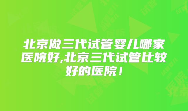 北京做三代试管婴儿哪家医院好,北京三代试管比较好的医院!