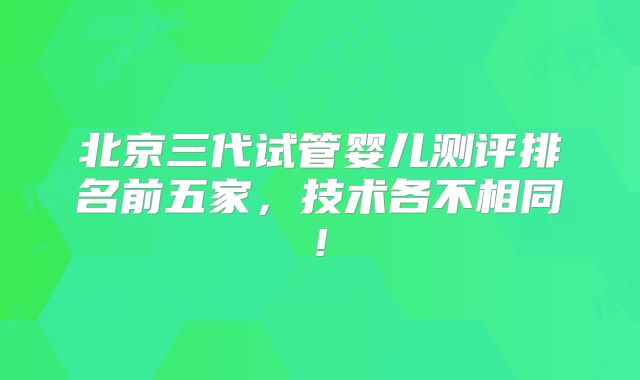北京三代试管婴儿测评排名前五家，技术各不相同!