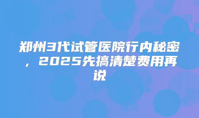郑州3代试管医院行内秘密，2025先搞清楚费用再说