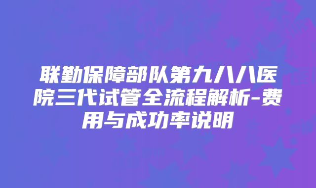 联勤保障部队第九八八医院三代试管全流程解析-费用与成功率说明