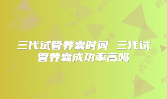 三代试管养囊时间 三代试管养囊成功率高吗