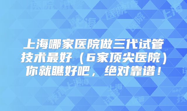 上海哪家医院做三代试管技术最好（6家顶尖医院）你就瞧好吧，绝对靠谱！
