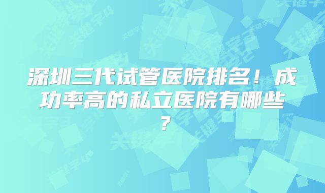 深圳三代试管医院排名!成功率高的私立医院有哪些?