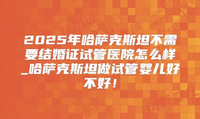 2025年哈萨克斯坦不需要结婚证试管医院怎么样_哈萨克斯坦做试管婴儿好不好!