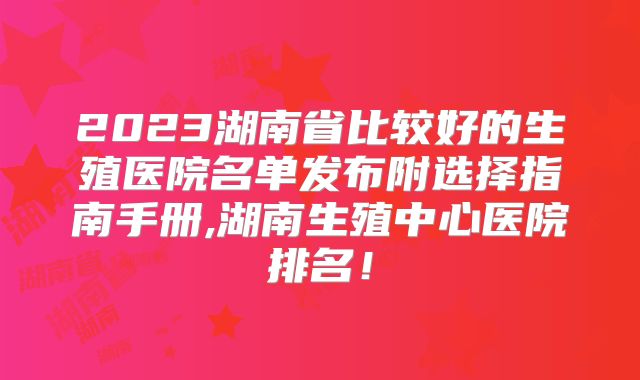 2023湖南省比较好的生殖医院名单发布附选择指南手册,湖南生殖中心医院排名！