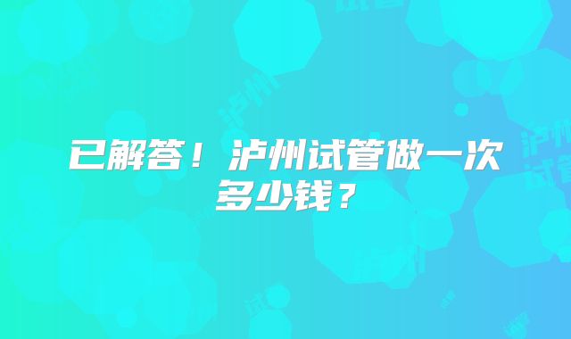 已解答！泸州试管做一次多少钱？