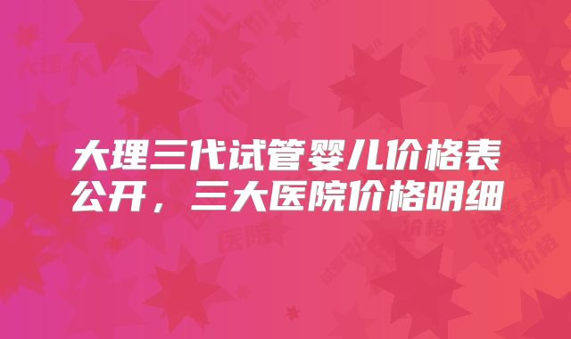 大理三代试管婴儿价格表公开,三大医院价格明细