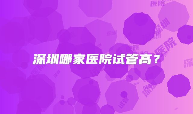 深圳哪家医院试管高?
