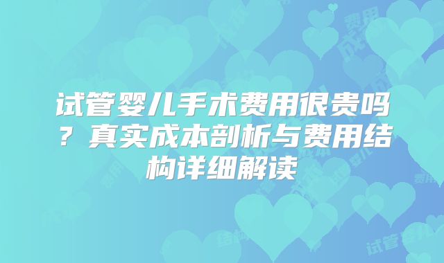 试管婴儿手术费用很贵吗？真实成本剖析与费用结构详细解读