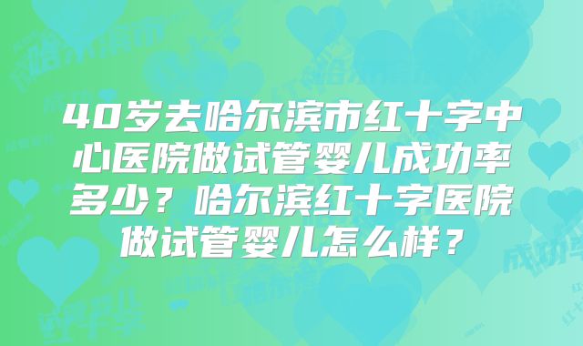 40岁去哈尔滨市红十字中心医院做试管婴儿成功率多少？哈尔滨红十字医院做试管婴儿怎么样？