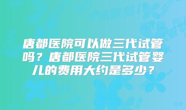 唐都医院可以做三代试管吗?唐都医院三代试管婴儿的费用大约是多少?