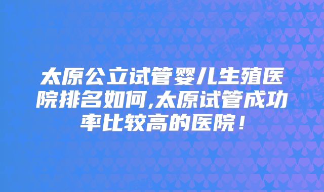 太原公立试管婴儿生殖医院排名如何,太原试管成功率比较高的医院！