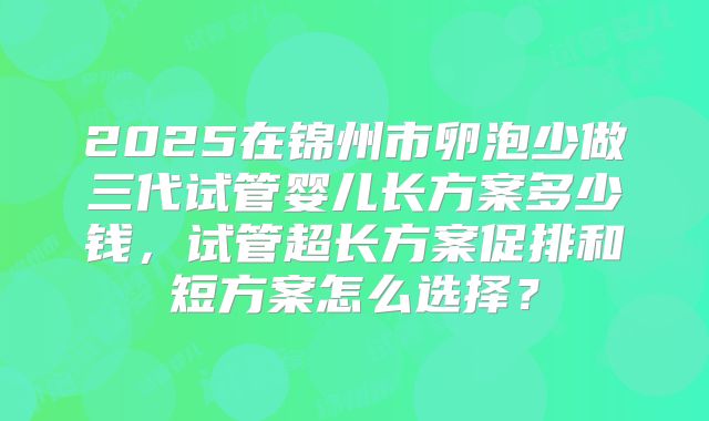 2025在锦州市卵泡少做三代试管婴儿长方案多少钱,试管超长方案促排和短方案怎么选择?