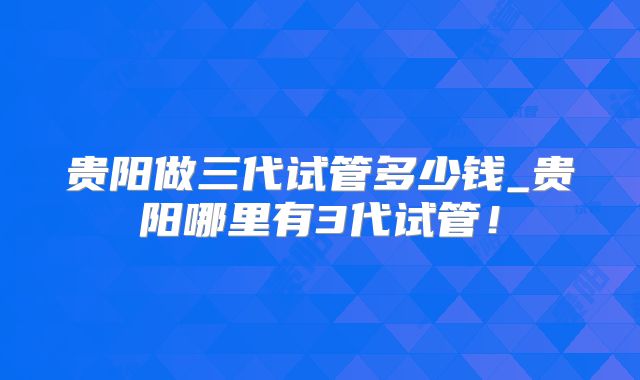 贵阳做三代试管多少钱_贵阳哪里有3代试管!
