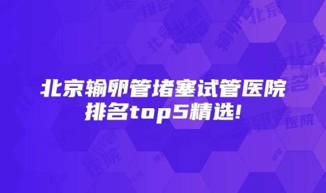 北京输卵管堵塞试管医院排名top5精选!