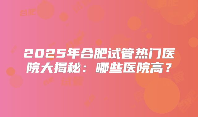 2025年合肥试管热门医院大揭秘:哪些医院高?
