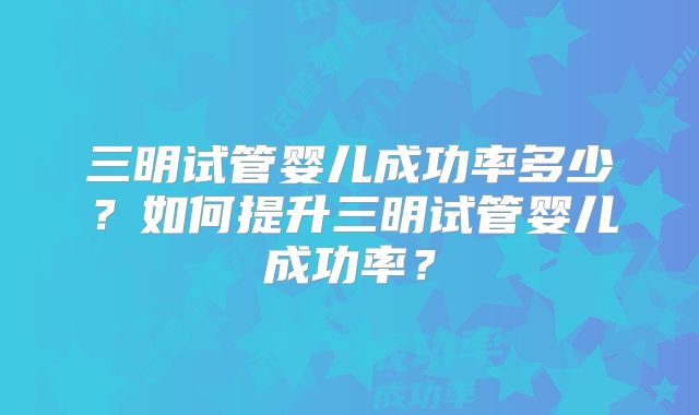 三明试管婴儿成功率多少？如何提升三明试管婴儿成功率？