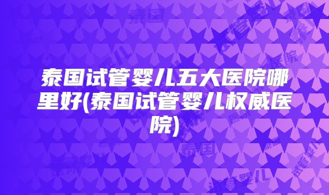 泰国试管婴儿五大医院哪里好(泰国试管婴儿权威医院)