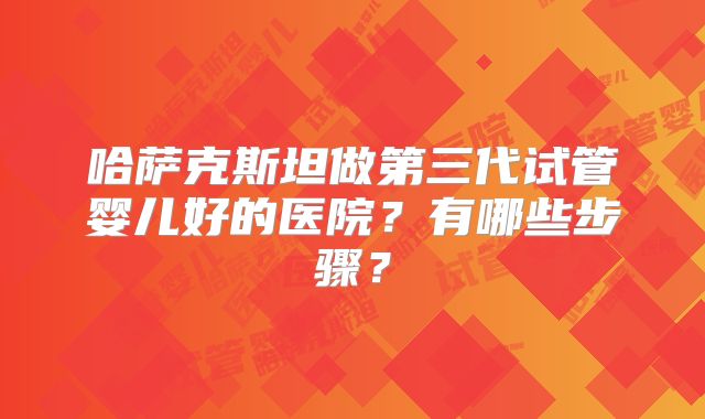 哈萨克斯坦做第三代试管婴儿好的医院？有哪些步骤？
