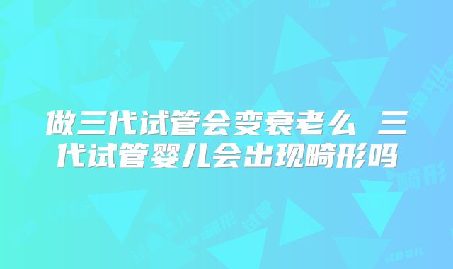 做三代试管会变衰老么 三代试管婴儿会出现畸形吗