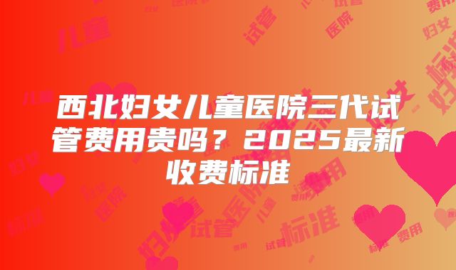 西北妇女儿童医院三代试管费用贵吗?2025最新收费标准