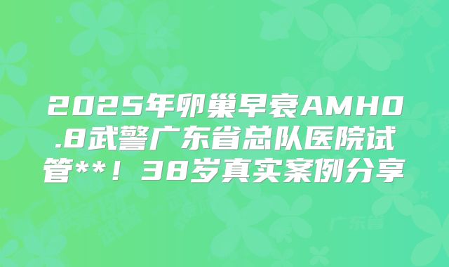 2025年卵巢早衰AMH0.8武警广东省总队医院试管**！38岁真实案例分享