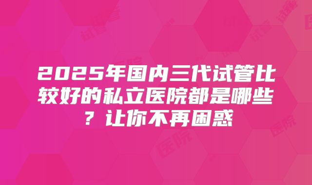 2025年国内三代试管比较好的私立医院都是哪些？让你不再困惑