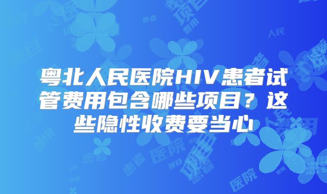 粤北人民医院HIV患者试管费用包含哪些项目?这些隐性收费要当心