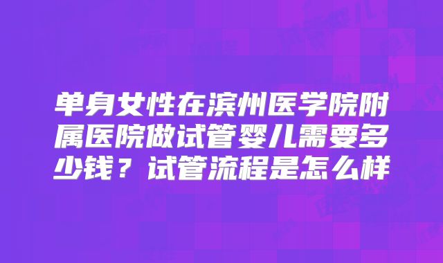 单身女性在滨州医学院附属医院做试管婴儿需要多少钱？试管流程是怎么样
