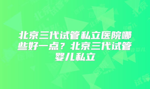 北京三代试管私立医院哪些好一点?北京三代试管婴儿私立