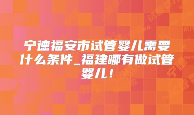 宁德福安市试管婴儿需要什么条件_福建哪有做试管婴儿！